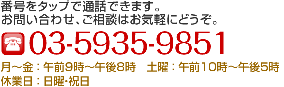 TEL:03-5935-9851 番号をタップで通話できます。お問い合わせ、ご相談はお気軽にどうぞ。 月～金:午前9時～午後8時,土曜:午前10時～午後5時,休業日:日曜・祝日