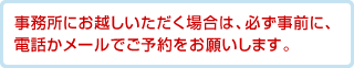 事務所にお越しいただく場合は、必ず事前に、電話かメールでご予約をお願いします。