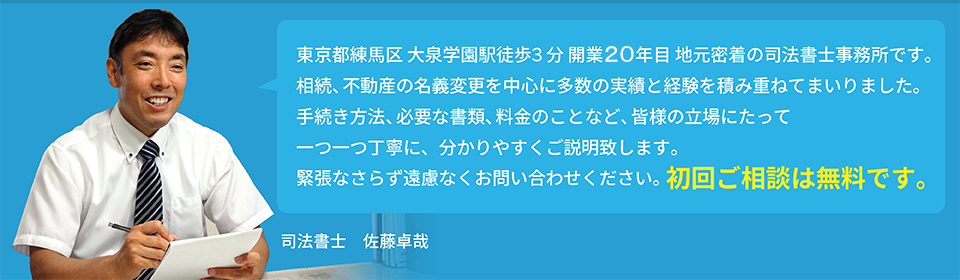 東京都練馬区 大泉学園駅徒歩3分 開業19年目 地元密着の司法書士事務所です。相続、不動産の名義変更を中心に多数の実績と経験を積み重ねてまいりました。手続き方法、必要な書類、料金のことなど、皆様の立場にたって一つ一つ丁寧にご説明致します。緊張なさらず遠慮なくお問い合わせください。初回ご相談は無料です。司法書士 佐藤卓哉