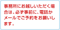 事務所にお越しいただく場合は、必ず事前に、電話かメールでご予約をお願いします。